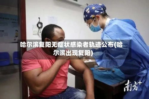 哈尔滨复阳无症状感染者轨迹公布(哈尔滨出现复阳)