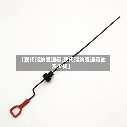 【现代瑞纳变速箱,现代瑞纳变速箱油多少钱】