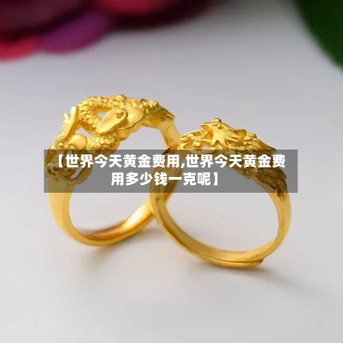【世界今天黄金费用,世界今天黄金费用多少钱一克呢】-第2张图片