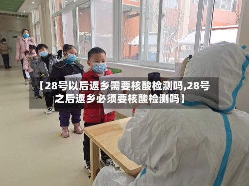 【28号以后返乡需要核酸检测吗,28号之后返乡必须要核酸检测吗】