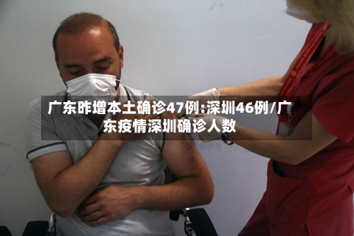 广东昨增本土确诊47例:深圳46例/广东疫情深圳确诊人数-第2张图片