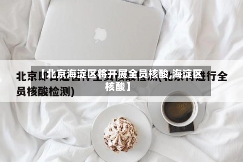 【北京海淀区将开展全员核酸,海淀区 核酸】