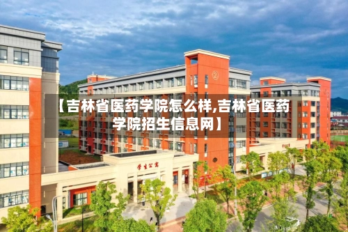 【吉林省医药学院怎么样,吉林省医药学院招生信息网】-第2张图片