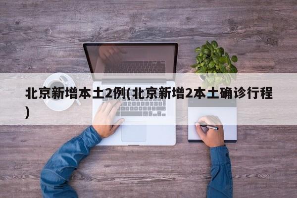 北京新增本土2例(北京新增2本土确诊行程)