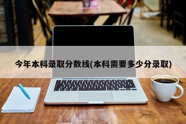 今年本科录取分数线(本科需要多少分录取)