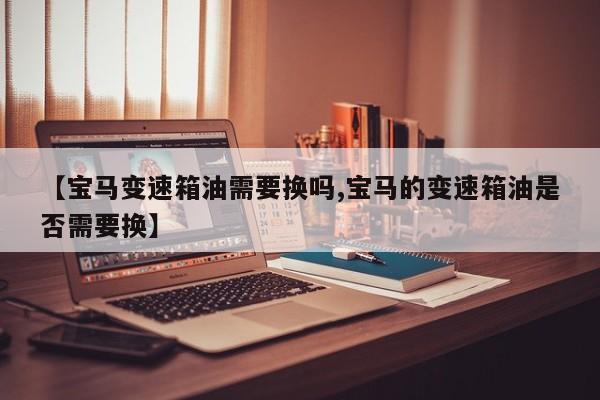 【宝马变速箱油需要换吗,宝马的变速箱油是否需要换】