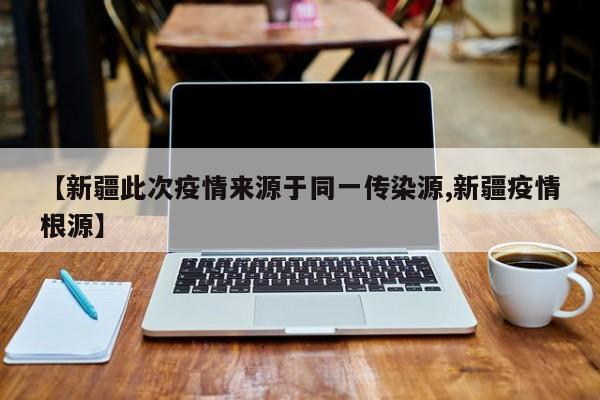 【新疆此次疫情来源于同一传染源,新疆疫情根源】