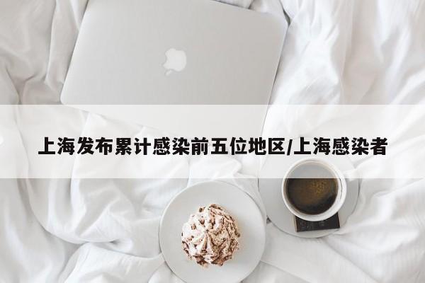 上海发布累计感染前五位地区/上海感染者
