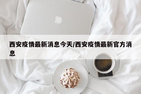 西安疫情最新消息今天/西安疫情最新官方消息