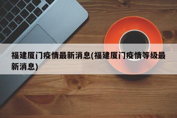 福建厦门疫情最新消息(福建厦门疫情等级最新消息)