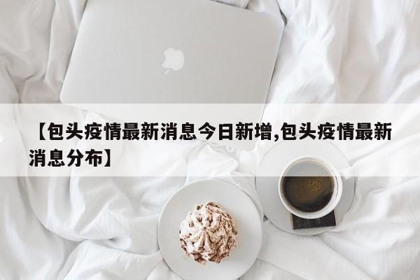 【包头疫情最新消息今日新增,包头疫情最新消息分布】