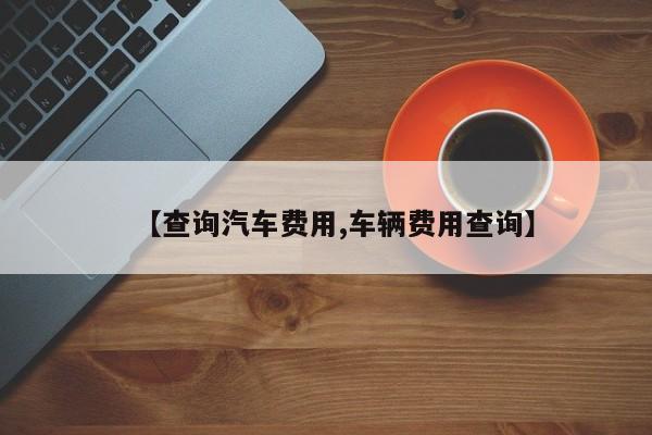 【查询汽车费用,车辆费用查询】