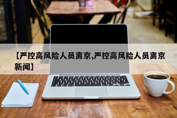【严控高风险人员离京,严控高风险人员离京 新闻】