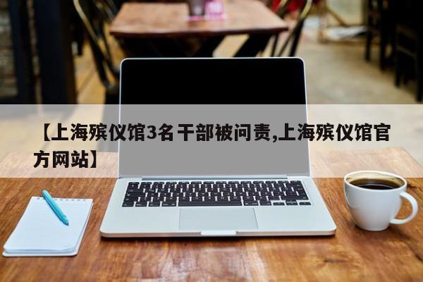 【上海殡仪馆3名干部被问责,上海殡仪馆官方网站】