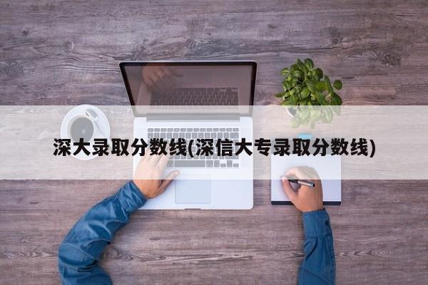 深大录取分数线(深信大专录取分数线)
