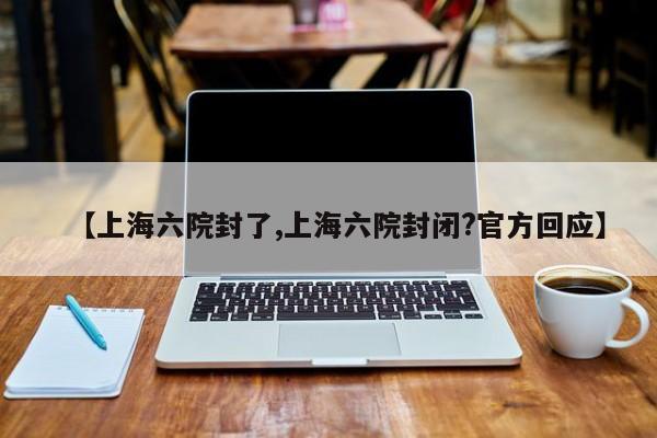 【上海六院封了,上海六院封闭?官方回应】