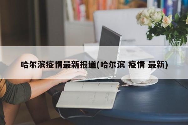 哈尔滨疫情最新报道(哈尔滨 疫情 最新)