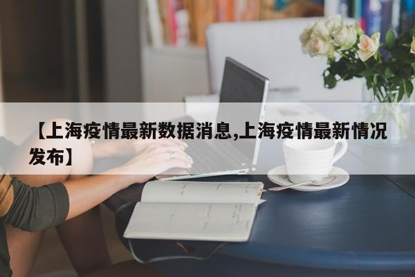 【上海疫情最新数据消息,上海疫情最新情况发布】