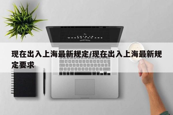 现在出入上海最新规定/现在出入上海最新规定要求