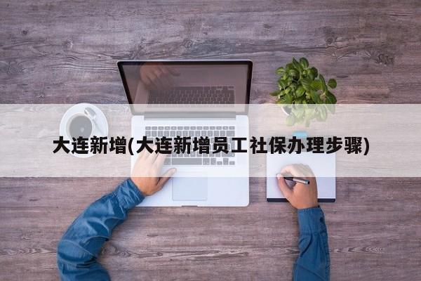 大连新增(大连新增员工社保办理步骤)