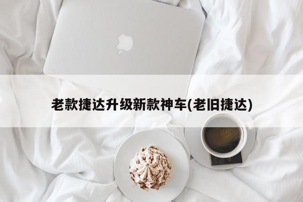 老款捷达升级新款神车(老旧捷达)