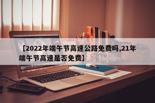 【2022年端午节高速公路免费吗,21年端午节高速是否免费】