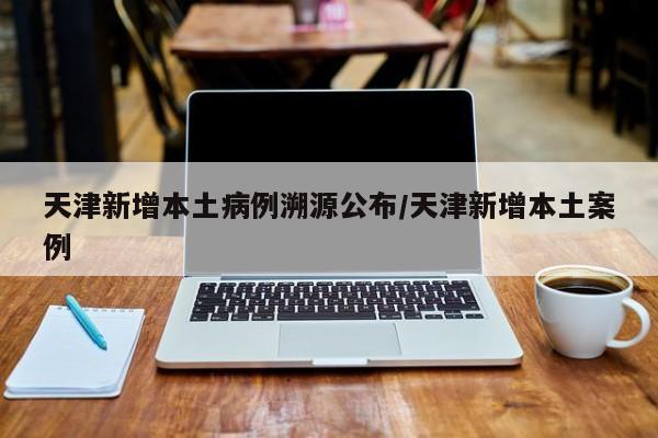 天津新增本土病例溯源公布/天津新增本土案例