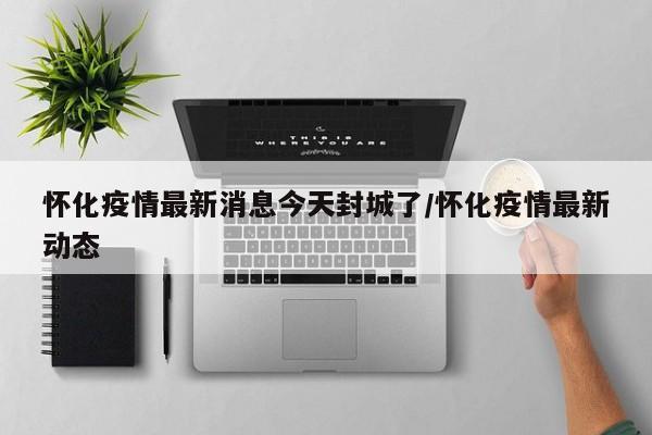 怀化疫情最新消息今天封城了/怀化疫情最新动态