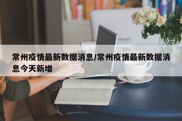 常州疫情最新数据消息/常州疫情最新数据消息今天新增
