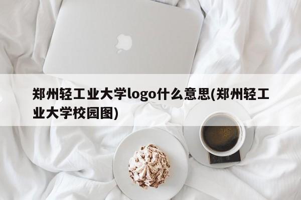 郑州轻工业大学logo什么意思(郑州轻工业大学校园图)