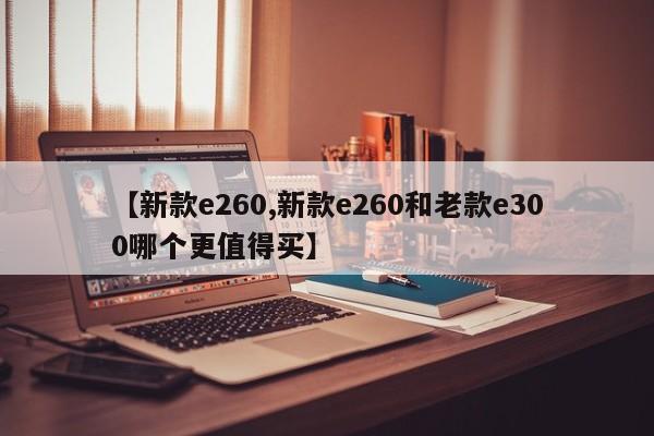 【新款e260,新款e260和老款e300哪个更值得买】