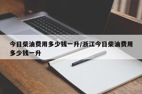 今日柴油费用多少钱一升/浙江今日柴油费用多少钱一升