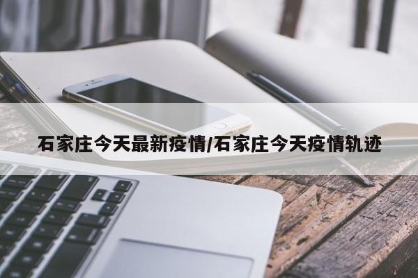 石家庄今天最新疫情/石家庄今天疫情轨迹