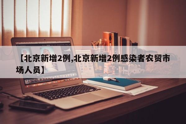 【北京新增2例,北京新增2例感染者农贸市场人员】