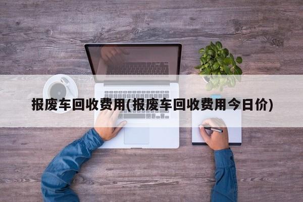报废车回收费用(报废车回收费用今日价)