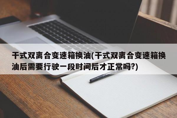 干式双离合变速箱换油(干式双离合变速箱换油后需要行驶一段时间后才正常吗?)