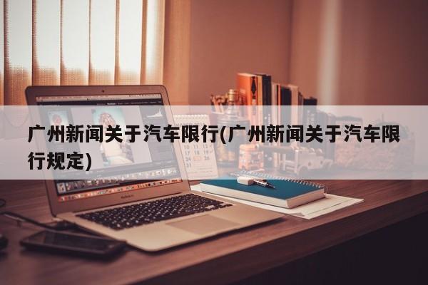 广州新闻关于汽车限行(广州新闻关于汽车限行规定)