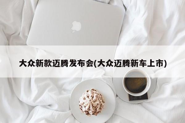 大众新款迈腾发布会(大众迈腾新车上市)