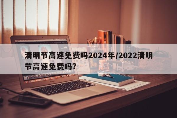 清明节高速免费吗2024年/2022清明节高速免费吗?