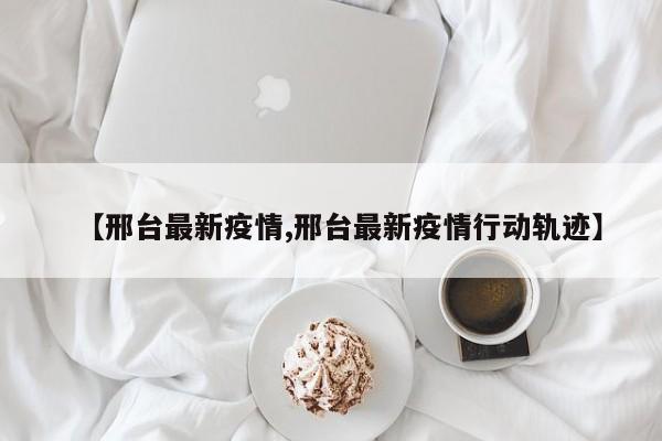 【邢台最新疫情,邢台最新疫情行动轨迹】